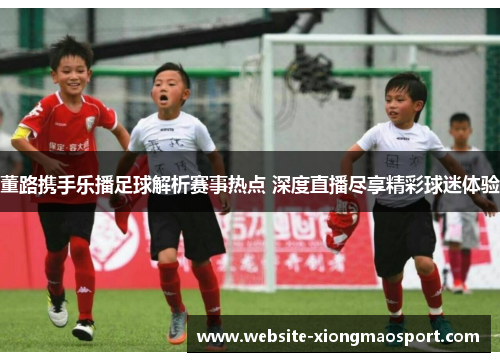 董路携手乐播足球解析赛事热点 深度直播尽享精彩球迷体验
